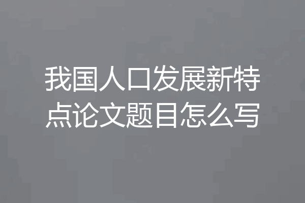 我国人口发展新特点论文题目怎么写