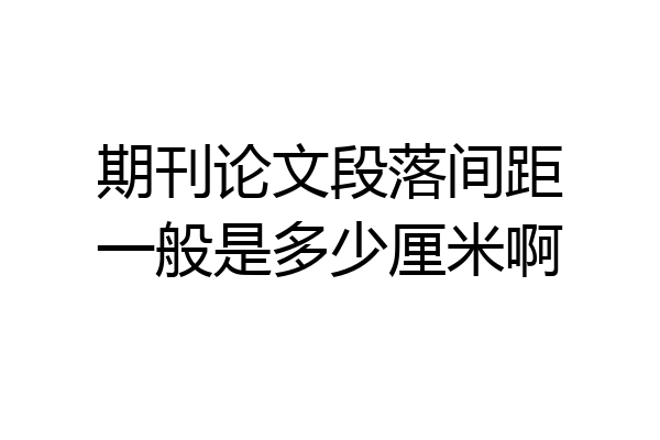 期刊论文段落间距一般是多少厘米啊