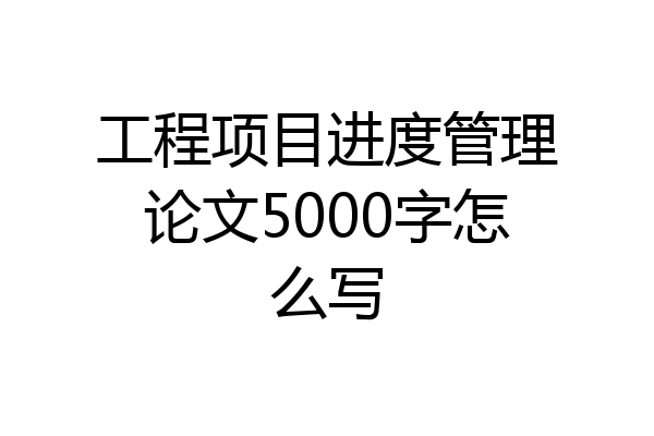 工程项目进度管理论文5000字怎么写