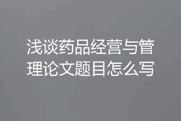 浅谈药品经营与管理论文题目怎么写