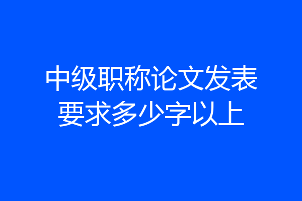 中级职称论文发表要求多少字以上