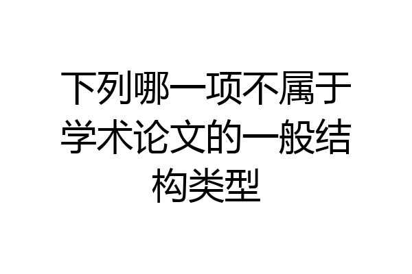 下列哪一项不属于学术论文的一般结构类型