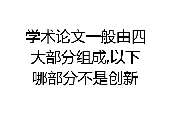 学术论文一般由四大部分组成,以下哪部分不是创新