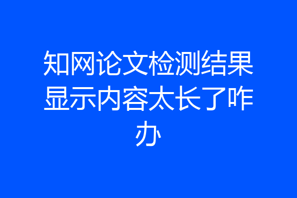 知网论文检测结果显示内容太长了咋办