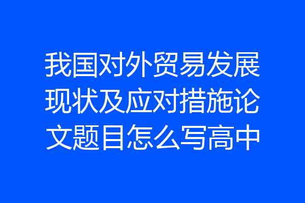 我国对外贸易发展现状及应对措施论文题目怎么写高中
