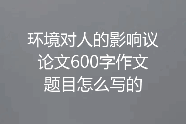 环境对人的影响议论文600字作文题目怎么写的