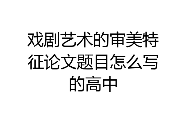 戏剧艺术的审美特征论文题目怎么写的高中
