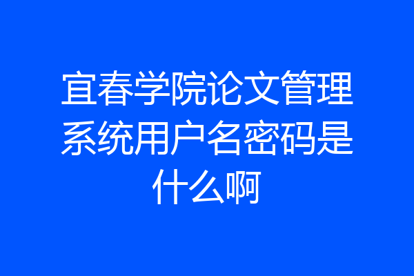 宜春学院论文管理系统用户名密码是什么啊
