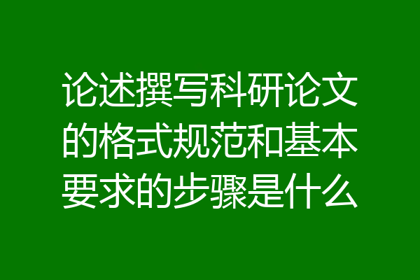 论述撰写科研论文的格式规范和基本要求的步骤是什么
