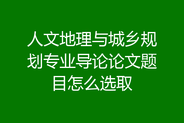 人文地理与城乡规划专业导论论文题目怎么选取