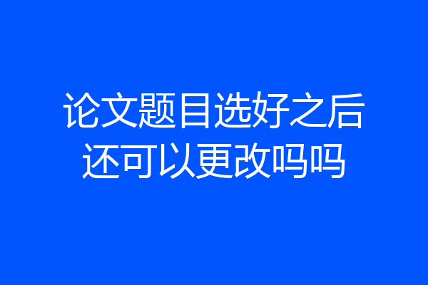 论文题目选好之后还可以更改吗吗
