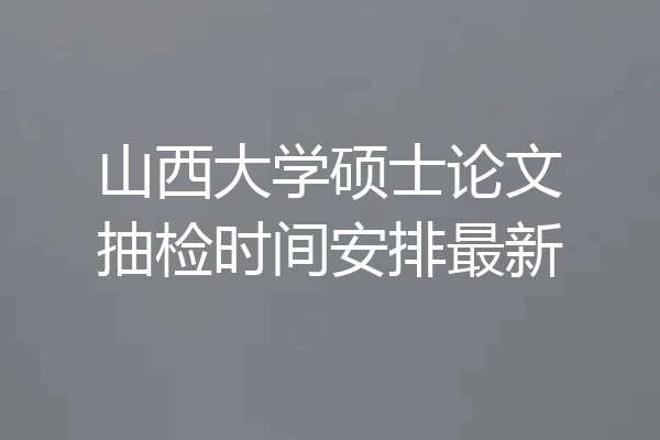 山西大学硕士论文抽检时间安排最新