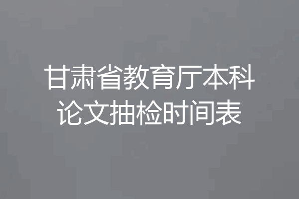甘肃省教育厅本科论文抽检时间表