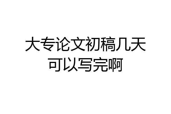 大专论文初稿几天可以写完啊