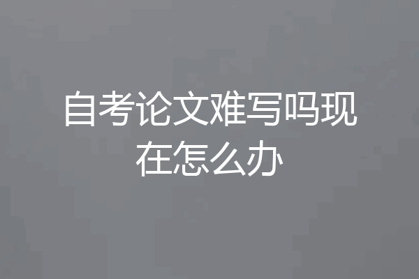 自考论文难写吗现在怎么办