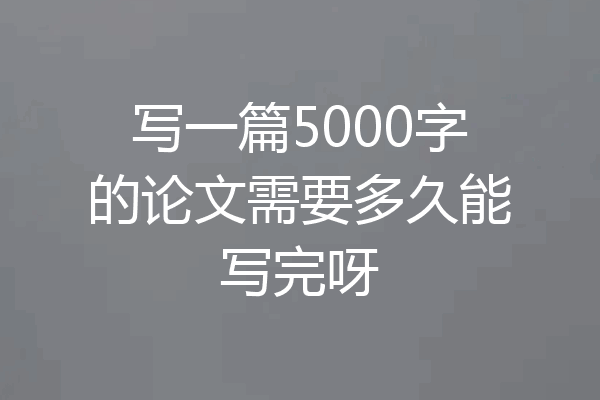 写一篇5000字的论文需要多久能写完呀