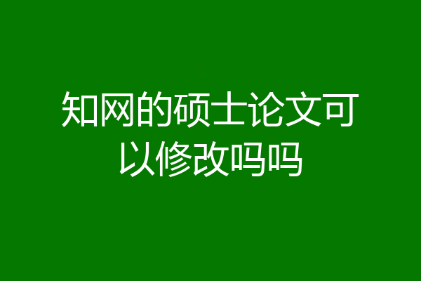 知网的硕士论文可以修改吗吗