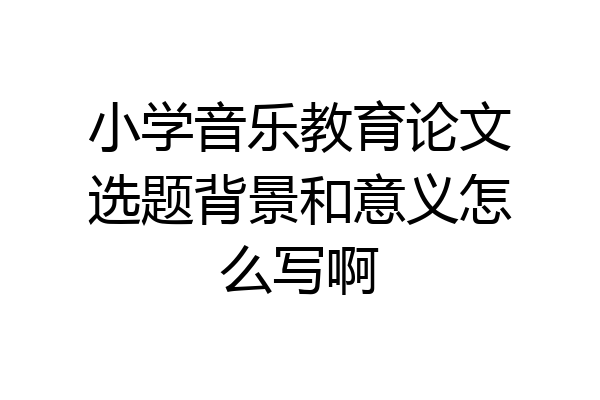 小学音乐教育论文选题背景和意义怎么写啊