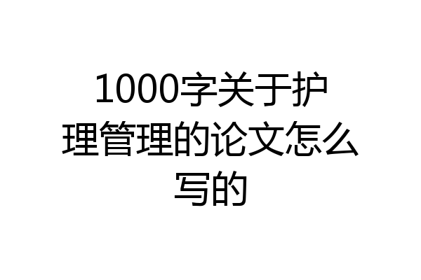 1000字关于护理管理的论文怎么写的