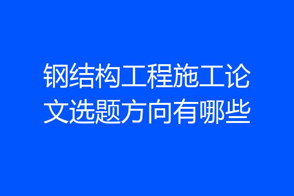 钢结构工程施工论文选题方向有哪些