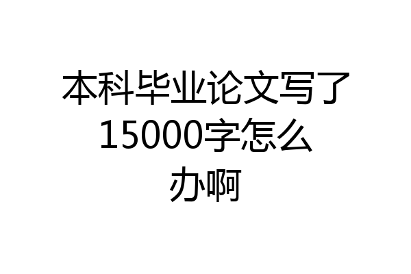 本科毕业论文写了15000字怎么办啊