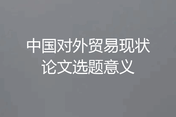 中国对外贸易现状论文选题意义