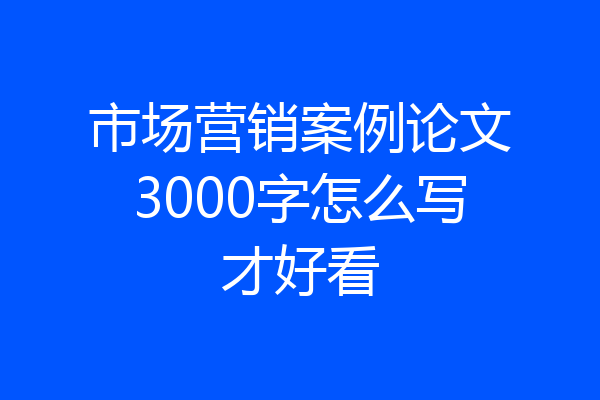 市场营销案例论文3000字怎么写才好看