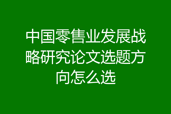中国零售业发展战略研究论文选题方向怎么选