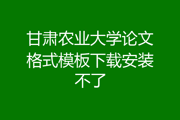 甘肃农业大学论文格式模板下载安装不了