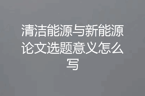 清洁能源与新能源论文选题意义怎么写