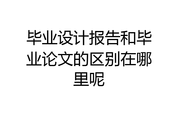毕业设计报告和毕业论文的区别在哪里呢