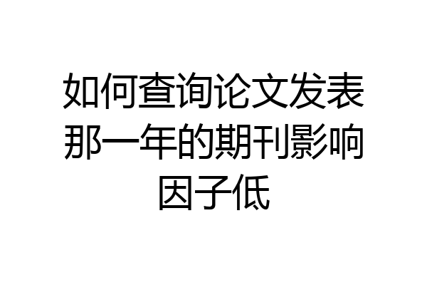 如何查询论文发表那一年的期刊影响因子低