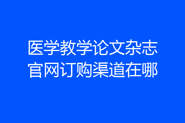 医学教学论文杂志官网订购渠道在哪