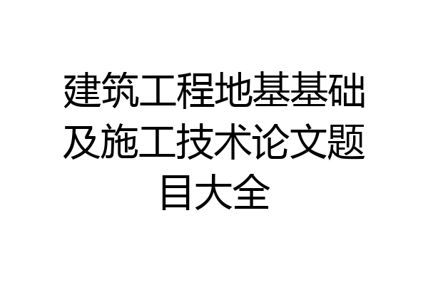 建筑工程地基基础及施工技术论文题目大全