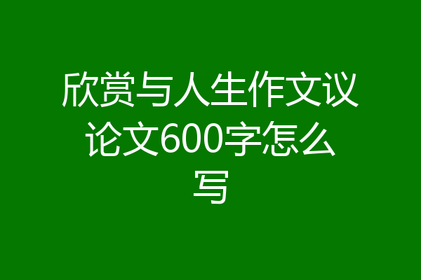 欣赏与人生作文议论文600字怎么写