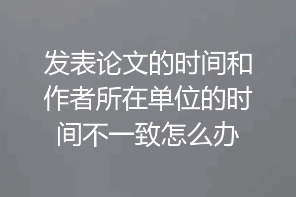 发表论文的时间和作者所在单位的时间不一致怎么办