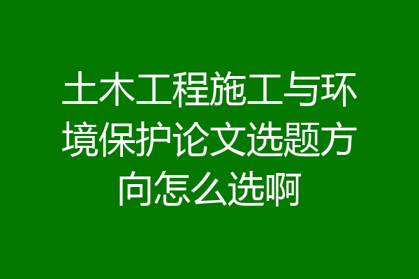 土木工程施工与环境保护论文选题方向怎么选啊