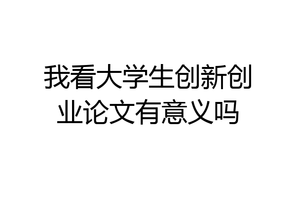 我看大学生创新创业论文有意义吗