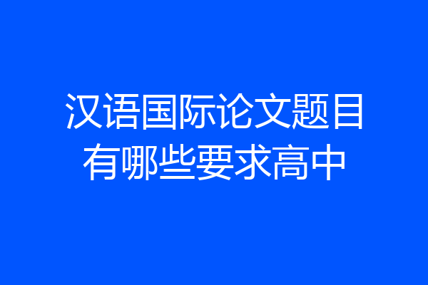 汉语国际论文题目有哪些要求高中