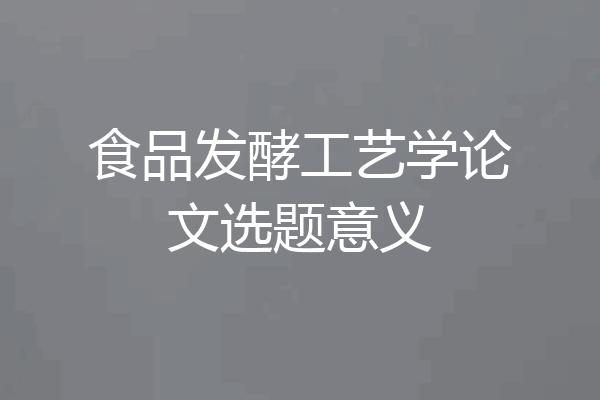 食品发酵工艺学论文选题意义