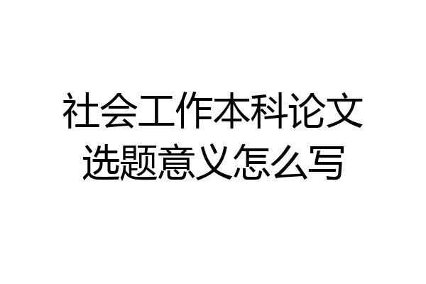 社会工作本科论文选题意义怎么写