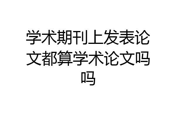 学术期刊上发表论文都算学术论文吗吗