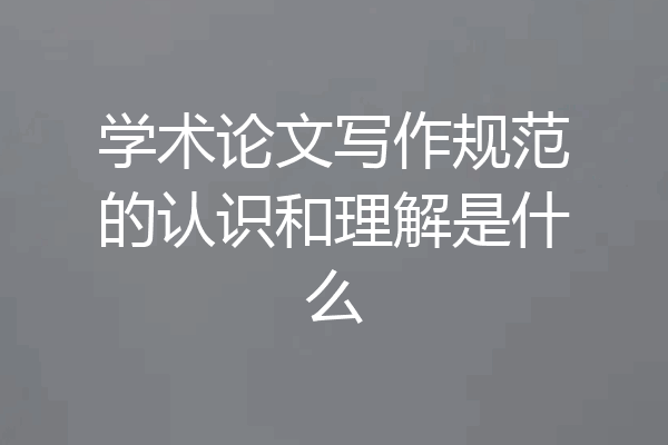 学术论文写作规范的认识和理解是什么