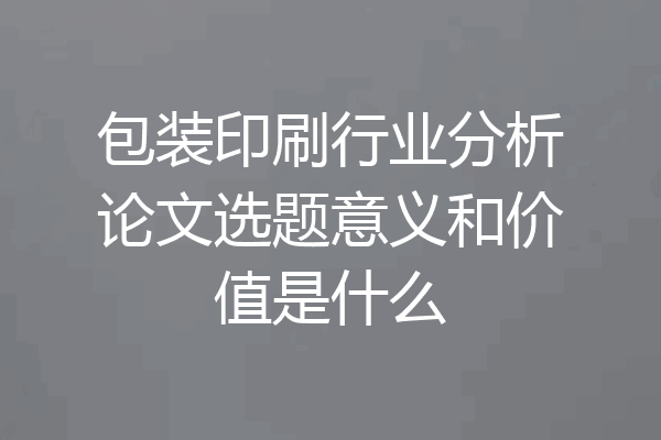 包装印刷行业分析论文选题意义和价值是什么
