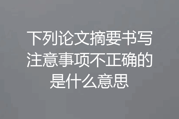 下列论文摘要书写注意事项不正确的是什么意思