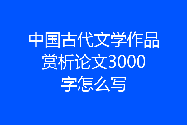 中国古代文学作品赏析论文3000字怎么写