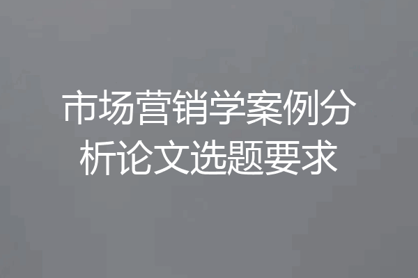 市场营销学案例分析论文选题要求