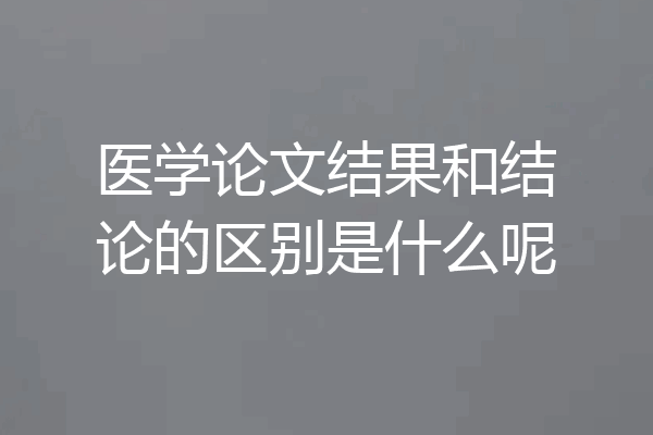 医学论文结果和结论的区别是什么呢
