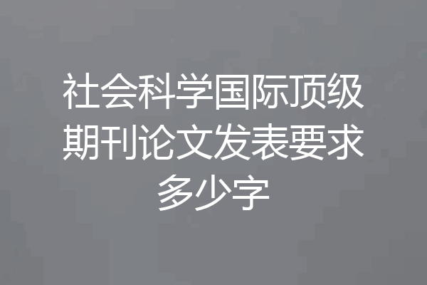 社会科学国际顶级期刊论文发表要求多少字
