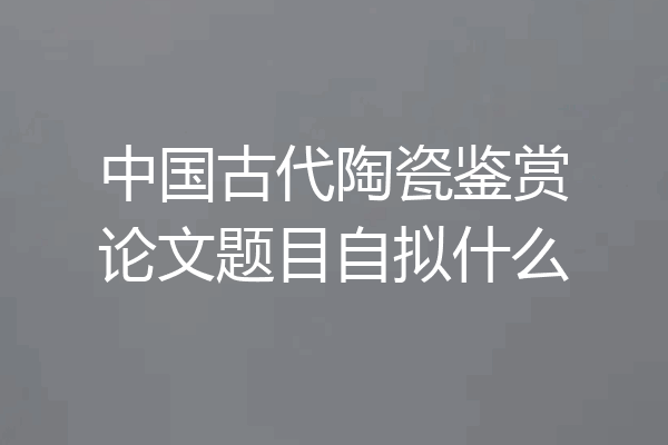 中国古代陶瓷鉴赏论文题目自拟什么